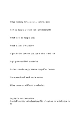 When looking for contextual information:
How do people work in their environment?
What tools do people use?
What is their work flow?
If people use devices you don’t have in the lab:
Highly-customized interfaces
Assistive technology: screen magnifier / reader
Unconventional work environment
When users are difficult to schedule
Logistical considerations
OnsiteUsability LabAdvantagesNo lab set-up or installation to
do
 