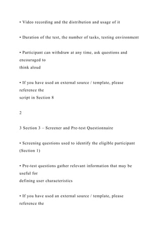 • Video recording and the distribution and usage of it
• Duration of the test, the number of tasks, testing environment
• Participant can withdraw at any time, ask questions and
encouraged to
think aloud
• If you have used an external source / template, please
reference the
script in Section 8
2
3 Section 3 – Screener and Pre-test Questionnaire
• Screening questions used to identify the eligible participant
(Section 1)
• Pre-test questions gather relevant information that may be
useful for
defining user characteristics
• If you have used an external source / template, please
reference the
 