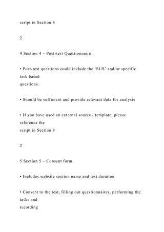 script in Section 8
2
4 Section 4 – Post-test Questionnaire
• Post-test questions could include the ‘SUS’ and/or specific
task based
questions.
• Should be sufficient and provide relevant data for analysis
• If you have used an external source / template, please
reference the
script in Section 8
2
5 Section 5 – Consent form
• Includes website section name and test duration
• Consent to the test, filling out questionnaires, performing the
tasks and
recording
 