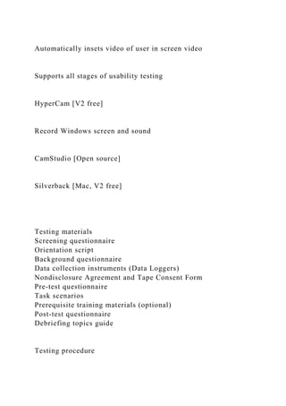 Automatically insets video of user in screen video
Supports all stages of usability testing
HyperCam [V2 free]
Record Windows screen and sound
CamStudio [Open source]
Silverback [Mac, V2 free]
Testing materials
Screening questionnaire
Orientation script
Background questionnaire
Data collection instruments (Data Loggers)
Nondisclosure Agreement and Tape Consent Form
Pre-test questionnaire
Task scenarios
Prerequisite training materials (optional)
Post-test questionnaire
Debriefing topics guide
Testing procedure
 
