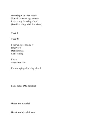 Greeting/Consent Form/
Non-disclosure agreement
Practising thinking aloud
(familiarising with interface)
Task 1
Task N
Post Questionnaire /
Interview
Debriefing /
Concluding
Entry
questionnaire
.......
Encouraging thinking aloud
Facilitator (Moderator)
Greet and debrief
Greet and debrief user
 