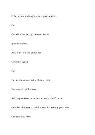 Offer drink and explain test procedures
Get
Get the user to sign consent forms
questionnaires
Ask clarification questions
Give gift /cash
Get
Get users to interact with interface
Encourage think aloud
Ask appropriate questions to seek clarification
Coaches the user to think aloud by asking questions
Observe and take
 