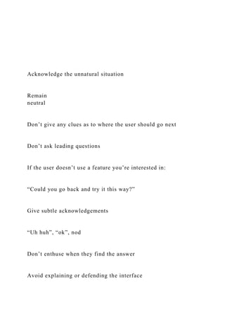 Acknowledge the unnatural situation
Remain
neutral
Don’t give any clues as to where the user should go next
Don’t ask leading questions
If the user doesn’t use a feature you’re interested in:
“Could you go back and try it this way?”
Give subtle acknowledgements
“Uh huh”, “ok”, nod
Don’t enthuse when they find the answer
Avoid explaining or defending the interface
 