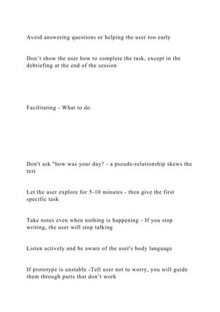 Avoid answering questions or helping the user too early
Don’t show the user how to complete the task, except in the
debriefing at the end of the session
Facilitating - What to do
Don't ask "how was your day? - a pseudo-relationship skews the
test
Let the user explore for 5-10 minutes - then give the first
specific task
Take notes even when nothing is happening - If you stop
writing, the user will stop talking
Listen actively and be aware of the user's body language
If prototype is unstable -Tell user not to worry, you will guide
them through parts that don’t work
 
