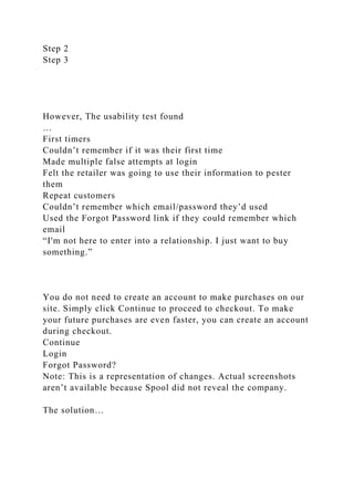 Step 2
Step 3
However, The usability test found
…
First timers
Couldn’t remember if it was their first time
Made multiple false attempts at login
Felt the retailer was going to use their information to pester
them
Repeat customers
Couldn’t remember which email/password they’d used
Used the Forgot Password link if they could remember which
email
“I'm not here to enter into a relationship. I just want to buy
something.”
You do not need to create an account to make purchases on our
site. Simply click Continue to proceed to checkout. To make
your future purchases are even faster, you can create an account
during checkout.
Continue
Login
Forgot Password?
Note: This is a representation of changes. Actual screenshots
aren’t available because Spool did not reveal the company.
The solution…
 