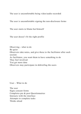 The user is uncomfortable being video/audio recorded
The user is uncomfortable signing the non-disclosure forms
The user starts to blame her/himself
The user doesn’t fit the right profile
Observing - what to do
Be quiet
Observers take notes, and give these to the facilitator after each
session
As facilitator, you want them to have something to do
They feel involved
You get more data
Observers may participate in debriefing the users
User – What to do
The user
Signs consent forms
Completes pre & post Questionnaires
Interacts with the interface
Attempts to complete tasks
Thinks aloud
 
