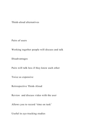 Think-aloud alternatives
Pairs of users
Working together people will discuss and talk
Disadvantages
Pairs will talk less if they know each other
Twice as expensive
Retrospective Think-Aloud
Review and discuss video with the user
Allows you to record ‘time on task’
Useful in eye-tracking studies
 