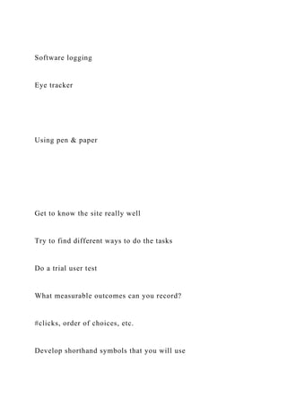 Software logging
Eye tracker
Using pen & paper
Get to know the site really well
Try to find different ways to do the tasks
Do a trial user test
What measurable outcomes can you record?
#clicks, order of choices, etc.
Develop shorthand symbols that you will use
 