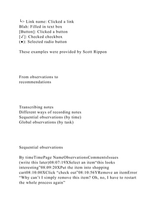 └> Link name: Clicked a link
Blah: Filled in text box
[Button]: Clicked a button
[✓]: Checked checkbox
(●): Selected radio button
These examples were provided by Scott Rippon
From observations to
recommendations
Transcribing notes
Different ways of recording notes
Sequential observations (by time)
Global observations (by task)
Sequential observations
By timeTimePage NameObservationsCommentsIssues
(write this later)08:07:19XSelect an item“this looks
interesting”08:09:20XPut the item into shopping
cart08:10:00XClick “check out”08:10:56YRemove an itemError
“Why can’t I simply remove this item? Oh, no, I have to restart
the whole process again”
 