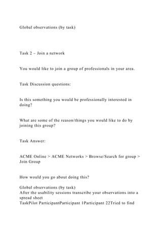 Global observations (by task)
Task 2 – Join a network
You would like to join a group of professionals in your area.
Task Discussion questions:
Is this something you would be professionally interested in
doing?
What are some of the reason/things you would like to do by
joining this group?
Task Answer:
ACME Online > ACME Networks > Browse/Search for group >
Join Group
How would you go about doing this?
Global observations (by task)
After the usability sessions transcribe your observations into a
spread sheet
TaskPilot ParticipantParticipant 1Participant 22Tried to find
 