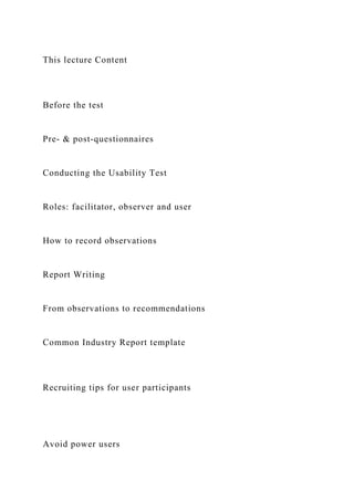This lecture Content
Before the test
Pre- & post-questionnaires
Conducting the Usability Test
Roles: facilitator, observer and user
How to record observations
Report Writing
From observations to recommendations
Common Industry Report template
Recruiting tips for user participants
Avoid power users
 