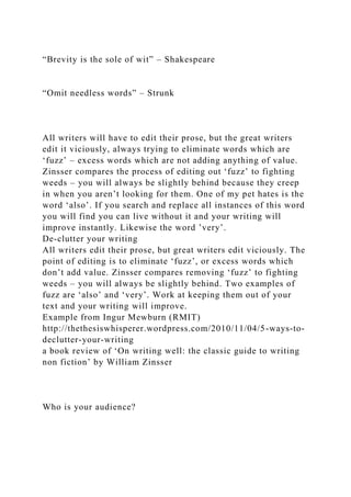 “Brevity is the sole of wit” – Shakespeare
“Omit needless words” – Strunk
All writers will have to edit their prose, but the great writers
edit it viciously, always trying to eliminate words which are
‘fuzz’ – excess words which are not adding anything of value.
Zinsser compares the process of editing out ‘fuzz’ to fighting
weeds – you will always be slightly behind because they creep
in when you aren’t looking for them. One of my pet hates is the
word ‘also’. If you search and replace all instances of this word
you will find you can live without it and your writing will
improve instantly. Likewise the word ’very’.
De-clutter your writing
All writers edit their prose, but great writers edit viciously. The
point of editing is to eliminate ‘fuzz’, or excess words which
don’t add value. Zinsser compares removing ‘fuzz’ to fighting
weeds – you will always be slightly behind. Two examples of
fuzz are ‘also’ and ‘very’. Work at keeping them out of your
text and your writing will improve.
Example from Ingur Mewburn (RMIT)
http://thethesiswhisperer.wordpress.com/2010/11/04/5-ways-to-
declutter-your-writing
a book review of ‘On writing well: the classic guide to writing
non fiction’ by William Zinsser
Who is your audience?
 