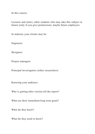 In this course:
Lecturer and tutors, other students who may take this subject in
future (only if you give permission), maybe future employers
In industry your clients may be:
Engineers
Designers
Project managers
Principal investigators (other researchers)
Knowing your audience
Who is getting (this version of) the report?
What are their immediate/long term goals?
What do they know?
What do they need to know?
 