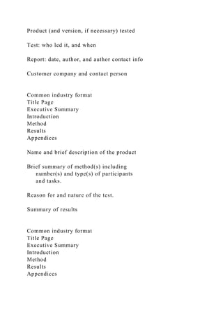 Product (and version, if necessary) tested
Test: who led it, and when
Report: date, author, and author contact info
Customer company and contact person
Common industry format
Title Page
Executive Summary
Introduction
Method
Results
Appendices
Name and brief description of the product
Brief summary of method(s) including
number(s) and type(s) of participants
and tasks.
Reason for and nature of the test.
Summary of results
Common industry format
Title Page
Executive Summary
Introduction
Method
Results
Appendices
 