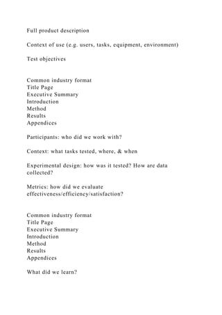 Full product description
Context of use (e.g. users, tasks, equipment, environment)
Test objectives
Common industry format
Title Page
Executive Summary
Introduction
Method
Results
Appendices
Participants: who did we work with?
Context: what tasks tested, where, & when
Experimental design: how was it tested? How are data
collected?
Metrics: how did we evaluate
effectiveness/efficiency/satisfaction?
Common industry format
Title Page
Executive Summary
Introduction
Method
Results
Appendices
What did we learn?
 