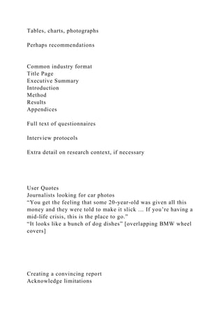 Tables, charts, photographs
Perhaps recommendations
Common industry format
Title Page
Executive Summary
Introduction
Method
Results
Appendices
Full text of questionnaires
Interview protocols
Extra detail on research context, if necessary
User Quotes
Journalists looking for car photos
“You get the feeling that some 20-year-old was given all this
money and they were told to make it slick … If you’re having a
mid-life crisis, this is the place to go.”
“It looks like a bunch of dog dishes” [overlapping BMW wheel
covers]
Creating a convincing report
Acknowledge limitations
 
