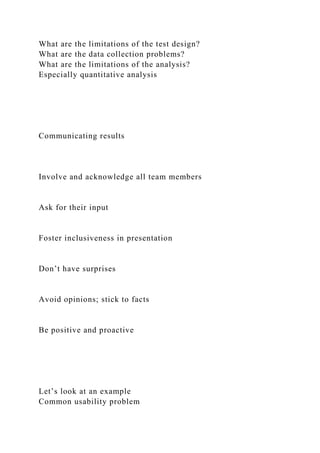 What are the limitations of the test design?
What are the data collection problems?
What are the limitations of the analysis?
Especially quantitative analysis
Communicating results
Involve and acknowledge all team members
Ask for their input
Foster inclusiveness in presentation
Don’t have surprises
Avoid opinions; stick to facts
Be positive and proactive
Let’s look at an example
Common usability problem
 