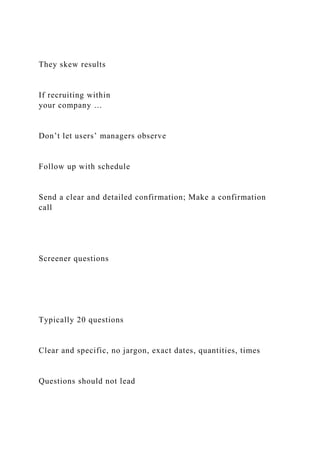 They skew results
If recruiting within
your company …
Don’t let users’ managers observe
Follow up with schedule
Send a clear and detailed confirmation; Make a confirmation
call
Screener questions
Typically 20 questions
Clear and specific, no jargon, exact dates, quantities, times
Questions should not lead
 