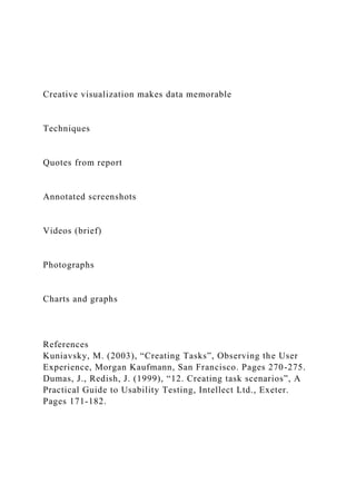 Creative visualization makes data memorable
Techniques
Quotes from report
Annotated screenshots
Videos (brief)
Photographs
Charts and graphs
References
Kuniavsky, M. (2003), “Creating Tasks”, Observing the User
Experience, Morgan Kaufmann, San Francisco. Pages 270-275.
Dumas, J., Redish, J. (1999), “12. Creating task scenarios”, A
Practical Guide to Usability Testing, Intellect Ltd., Exeter.
Pages 171-182.
 