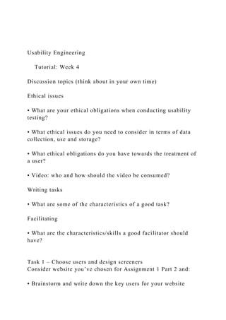 Usability Engineering
Tutorial: Week 4
Discussion topics (think about in your own time)
Ethical issues
• What are your ethical obligations when conducting usability
testing?
• What ethical issues do you need to consider in terms of data
collection, use and storage?
• What ethical obligations do you have towards the treatment of
a user?
• Video: who and how should the video be consumed?
Writing tasks
• What are some of the characteristics of a good task?
Facilitating
• What are the characteristics/skills a good facilitator should
have?
Task 1 – Choose users and design screeners
Consider website you’ve chosen for Assignment 1 Part 2 and:
• Brainstorm and write down the key users for your website
 