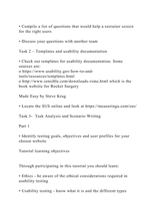 • Compile a list of questions that would help a recruiter screen
for the right users
• Discuss your questions with another team
Task 2 – Templates and usability documentation
• Check out templates for usability documentation. Some
sources are:
o https://www.usability.gov/how-to-and-
tools/resources/templates.html
o http://www.sensible.com/downloads-rsme.html which is the
book website for Rocket Surgery
Made Easy by Steve Krug
• Locate the SUS online and look at https://measuringu.com/sus/
Task 3- Task Analysis and Scenario Writing
Part 1
• Identify testing goals, objectives and user profiles for your
chosen website
Tutorial learning objectives
Through participating in this tutorial you should learn:
• Ethics - be aware of the ethical considerations required in
usability testing
• Usability testing - know what it is and the different types
 