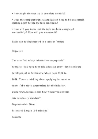 • How might the user try to complete the task?
• Does the computer/website/application need to be at a certain
starting point before the task can begin?
• How will you know that the task has been completed
successfully? How will you measure it?
Tasks can be documented in a tabular format:
Objective
Can user find salary information on payscale?
Scenario You have been told about an entry –level software
developer job in Melbourne which pays $55k to
$65k. You are thinking about applying but want to
know if the pay is appropriate for the industry.
Using www.payscale.com how would you confirm
this is industry standard?
Dependencies None
Estimated Length 2-5 minutes
Possible
 