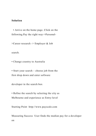 Solution
• Arrive on the home page. Click on the
following.Pay the right way->Personal-
>Career research -> Employer & Job
search.
• Change country to Australia
• Start your search – choose job from the
first drop down and enter software
developer in the search box
• Refine the search by selecting the city as
Melbourne and experience as Entry-level
Starting Point http://www.payscale.com
Measuring Success User finds the median pay for a developer
on
 