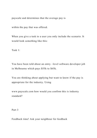payscale and determines that the average pay is
within the pay that was offered.
When you give a task to a user you only include the scenario. It
would look something like this:
Task 1:
You have been told about an entry –level software developer job
in Melbourne which pays $55k to $65k.
You are thinking about applying but want to know if the pay is
appropriate for the industry. Using
www.payscale.com how would you confirm this is industry
standard?
Part 3
Feedback time! Ask your neighbour for feedback
 
