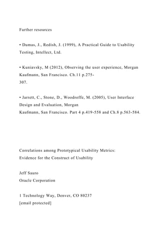 Further resources
• Dumas, J., Redish, J. (1999), A Practical Guide to Usability
Testing, Intellect, Ltd.
• Kuniavsky, M (2012), Observing the user experience, Morgan
Kaufmann, San Francisco. Ch.11 p.275-
307.
• Jarrett, C., Stone, D., Woodroffe, M. (2005), User Interface
Design and Evaluation, Morgan
Kaufmann, San Francisco. Part 4 p.419-558 and Ch.8 p.563-584.
Correlations among Prototypical Usability Metrics:
Evidence for the Construct of Usability
Jeff Sauro
Oracle Corporation
1 Technology Way, Denver, CO 80237
[email protected]
 