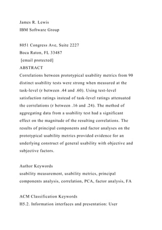 James R. Lewis
IBM Software Group
8051 Congress Ave, Suite 2227
Boca Raton, FL 33487
[email protected]
ABSTRACT
Correlations between prototypical usability metrics from 90
distinct usability tests were strong when measured at the
task-level (r between .44 and .60). Using test-level
satisfaction ratings instead of task-level ratings attenuated
the correlations (r between .16 and .24). The method of
aggregating data from a usability test had a significant
effect on the magnitude of the resulting correlations. The
results of principal components and factor analyses on the
prototypical usability metrics provided evidence for an
underlying construct of general usability with objective and
subjective factors.
Author Keywords
usability measurement, usability metrics, principal
components analysis, correlation, PCA, factor analysis, FA
ACM Classification Keywords
H5.2. Information interfaces and presentation: User
 