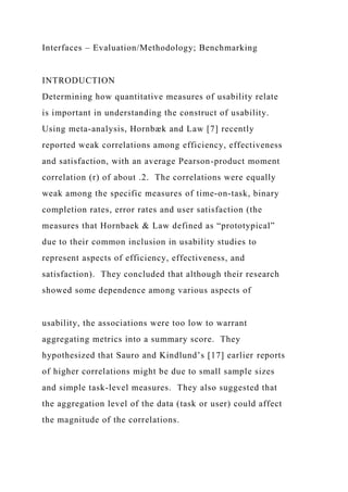 Interfaces – Evaluation/Methodology; Benchmarking
INTRODUCTION
Determining how quantitative measures of usability relate
is important in understanding the construct of usability.
Using meta-analysis, Hornbæk and Law [7] recently
reported weak correlations among efficiency, effectiveness
and satisfaction, with an average Pearson-product moment
correlation (r) of about .2. The correlations were equally
weak among the specific measures of time-on-task, binary
completion rates, error rates and user satisfaction (the
measures that Hornbaek & Law defined as “prototypical”
due to their common inclusion in usability studies to
represent aspects of efficiency, effectiveness, and
satisfaction). They concluded that although their research
showed some dependence among various aspects of
usability, the associations were too low to warrant
aggregating metrics into a summary score. They
hypothesized that Sauro and Kindlund’s [17] earlier reports
of higher correlations might be due to small sample sizes
and simple task-level measures. They also suggested that
the aggregation level of the data (task or user) could affect
the magnitude of the correlations.
 
