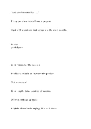 “Are you bothered by ….”
Every question should have a purpose
Start with questions that screen out the most people.
Screen
participants
Give reason for the session
Feedback to help us improve the product
Not a sales call
Give length, date, location of session
Offer incentives up front
Explain video/audio taping, if it will occur
 