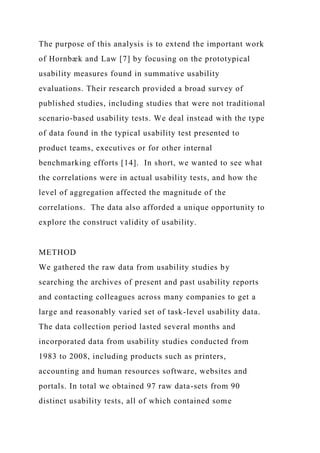 The purpose of this analysis is to extend the important work
of Hornbæk and Law [7] by focusing on the prototypical
usability measures found in summative usability
evaluations. Their research provided a broad survey of
published studies, including studies that were not traditional
scenario-based usability tests. We deal instead with the type
of data found in the typical usability test presented to
product teams, executives or for other internal
benchmarking efforts [14]. In short, we wanted to see what
the correlations were in actual usability tests, and how the
level of aggregation affected the magnitude of the
correlations. The data also afforded a unique opportunity to
explore the construct validity of usability.
METHOD
We gathered the raw data from usability studies by
searching the archives of present and past usability reports
and contacting colleagues across many companies to get a
large and reasonably varied set of task-level usability data.
The data collection period lasted several months and
incorporated data from usability studies conducted from
1983 to 2008, including products such as printers,
accounting and human resources software, websites and
portals. In total we obtained 97 raw data-sets from 90
distinct usability tests, all of which contained some
 
