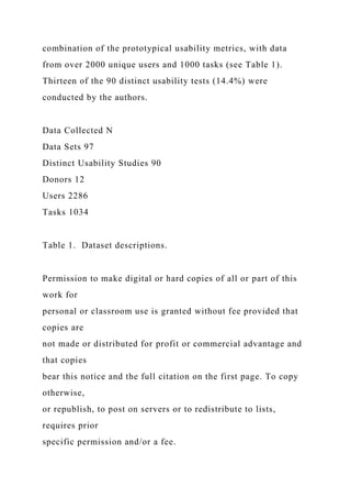combination of the prototypical usability metrics, with data
from over 2000 unique users and 1000 tasks (see Table 1).
Thirteen of the 90 distinct usability tests (14.4%) were
conducted by the authors.
Data Collected N
Data Sets 97
Distinct Usability Studies 90
Donors 12
Users 2286
Tasks 1034
Table 1. Dataset descriptions.
Permission to make digital or hard copies of all or part of this
work for
personal or classroom use is granted without fee provided that
copies are
not made or distributed for profit or commercial advantage and
that copies
bear this notice and the full citation on the first page. To copy
otherwise,
or republish, to post on servers or to redistribute to lists,
requires prior
specific permission and/or a fee.
 