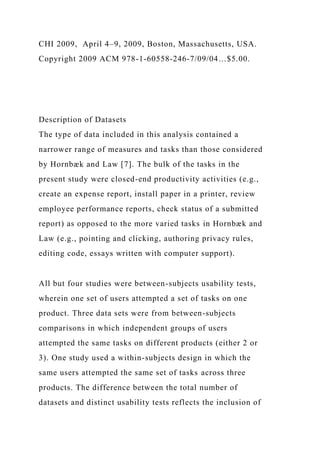 CHI 2009, April 4–9, 2009, Boston, Massachusetts, USA.
Copyright 2009 ACM 978-1-60558-246-7/09/04…$5.00.
Description of Datasets
The type of data included in this analysis contained a
narrower range of measures and tasks than those considered
by Hornbæk and Law [7]. The bulk of the tasks in the
present study were closed-end productivity activities (e.g.,
create an expense report, install paper in a printer, review
employee performance reports, check status of a submitted
report) as opposed to the more varied tasks in Hornbæk and
Law (e.g., pointing and clicking, authoring privacy rules,
editing code, essays written with computer support).
All but four studies were between-subjects usability tests,
wherein one set of users attempted a set of tasks on one
product. Three data sets were from between-subjects
comparisons in which independent groups of users
attempted the same tasks on different products (either 2 or
3). One study used a within-subjects design in which the
same users attempted the same set of tasks across three
products. The difference between the total number of
datasets and distinct usability tests reflects the inclusion of
 