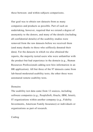 these between- and within-subjects comparisons.
Our goal was to obtain raw datasets from as many
companies and products as possible. Part of such an
undertaking, however, required that we extend a degree of
anonymity to the donors, and many of the details (including
all confidential details) of the usability studies were
removed from the raw datasets before we received them
(and many thanks to those who selflessly donated their
data). For the datasets in which we also obtained the
reports, the majority tested users who were unfamiliar with
the product but had experience in the domain (e.g., Human
Resources Professionals adding new hire information in an
HR application). All but three of the 97 datasets came from
lab-based moderated usability tests; the other three were
automated remote usability tests.
Domains
The usability test data came from 12 sources, including
software companies (e.g., PeopleSoft, Oracle, IBM, Intuit),
IT organizations within another company (e.g., Fidelity
Investments, American Family Insurance) or individuals or
organizations as part of research.
Coding
 