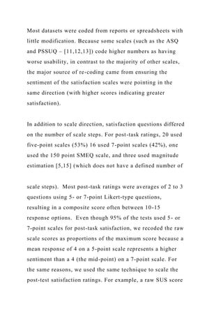 Most datasets were coded from reports or spreadsheets with
little modification. Because some scales (such as the ASQ
and PSSUQ – [11,12,13]) code higher numbers as having
worse usability, in contrast to the majority of other scales,
the major source of re-coding came from ensuring the
sentiment of the satisfaction scales were pointing in the
same direction (with higher scores indicating greater
satisfaction).
In addition to scale direction, satisfaction questions differed
on the number of scale steps. For post-task ratings, 20 used
five-point scales (53%) 16 used 7-point scales (42%), one
used the 150 point SMEQ scale, and three used magnitude
estimation [5,15] (which does not have a defined number of
scale steps). Most post-task ratings were averages of 2 to 3
questions using 5- or 7-point Likert-type questions,
resulting in a composite score often between 10-15
response options. Even though 95% of the tests used 5- or
7-point scales for post-task satisfaction, we recoded the raw
scale scores as proportions of the maximum score because a
mean response of 4 on a 5-point scale represents a higher
sentiment than a 4 (the mid-point) on a 7-point scale. For
the same reasons, we used the same technique to scale the
post-test satisfaction ratings. For example, a raw SUS score
 