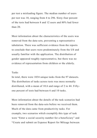 per test a misleading figure. The median number of users
per test was 10, ranging from 4 to 296. Sixty-four percent
of the tests had between 8 and 12 users and 80% had fewer
than 20.
Most information about the characteristics of the users was
removed from the data-sets, preventing a representative
tabulation. There was sufficient evidence from the reports
to conclude that users were predominately from the US and
usually familiar with the application. The distribution of
gender appeared roughly representative, but there was no
evidence of representation from children or the elderly.
Tasks
In total, there were 1034 unique tasks from the 97 datasets.
The distribution of tasks across tests was more normally
distributed, with a mean of 10.6 and range of 2 to 44. Fifty-
one percent of tests had between 6 and 10 tasks.
Most information about the details of the task scenarios had
been removed from the data-sets before we received them.
Much of the data came from productivity tasks. For
example, two scenarios which exemplify this type of task
were “Enter a social security number for a beneficiary” and
“Create and submit an Expense Report for Mileage between
 