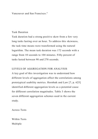 Vancouver and San Francisco.”
Task Duration
Task duration had a strong positive skew from a few very
long tasks lasting over an hour. To address this skewness,
the task time means were transformed using the natural
logarithm. The mean task duration was 172 seconds with a
range from 10 seconds to 104 minutes. Fifty percent of
tasks lasted between 90 and 270 seconds.
LEVELS OF AGGREGATION FOR ANALYSIS
A key goal of this investigation was to understand how
different levels of aggregation affect the correlations among
prototypical usability metrics. Hornbæk and Law [7, p. 625]
identified different aggregation levels as a potential cause
for different correlation magnitudes. Table 3 shows the
seven different aggregation schemes used in the current
study.
Across Tests
Within Tests
Multiple
 