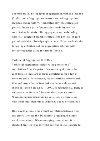 dimensions: (1) by the level of aggregation within a test and
(2) the level of aggregation across tests. All aggregation
methods ending with “O” generated only one correlation
per test for each pair of prototypical usability metrics
collected in the study. The aggregation methods ending
with “M” generated multiple correlations per test for each
pair of variables. To help explain the different methods, the
following definitions of the aggregation schemes will
include examples using the data in Table 4.
Task Level Aggregation (TO/TM)
Task level aggregation indicates the generation of
correlations from the pairs of measures by the users for
each task, so there are as many correlations for a test as
there are tasks. For example, the correlations between task
time and errors for the four tasks in the sample dataset
shown in Table 4 are (.58, --, .89, .36) respectively. There is
no correlation for task 2 because there were no errors.
When one measurement has no variation, its correlation
with other measurements is undefined due to division by 0.
One way to estimate the overall correlation between time
and errors is to use the TO scheme, averaging the three
valid correlations. When averaging correlations, it is
standard practice to convert the correlations to standard (z)
 