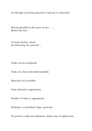 Go through screening questions if person is interested
Having decided on the users to test ……
Before the test…
24 hours before, check
the following for yourself …
Tasks can be completed
Tasks are clear and understandable
Materials are available
Time allotted is appropriate
Number of tasks is appropriate
Nothing is overlooked: bugs, goof-ups
If system is under development, check state of application
 