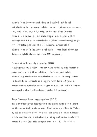 correlations between task time and scaled task-level
satisfaction for the sample data, the correlations are (--, --, -
.37, -.93, -.84, --, -.47, -.66). To estimate the overall
correlation between time and completion, we can either
average these 5 valid correlations (after transforming) to get
r = -.73 (One per test: the UO scheme) or use all 5
correlations with the user level correlations from the other
datasets (Multiple per test, the UM scheme).
Observation Level Aggregation (OO)
Aggregation by observation involves creating one matrix of
tasks and users within a dataset. For example, when
correlating errors with completion rates in the sample data
in Table 4, one correlation is generated from 32 pairs of
errors and completion rates to get an r of -.68, which is then
averaged with all other datasets (the OO scheme).
Task Average Level Aggregation (TAO)
Task average level aggregation indicates correlation taken
on the mean task performance. For the sample data in Table
4, the correlation between post-task satisfaction and errors
would use the mean satisfaction rating and mean number of
errors by task (for this sample data, r = -.83). With this
 