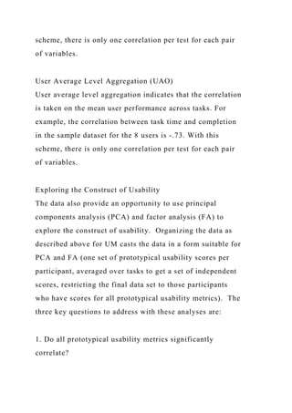 scheme, there is only one correlation per test for each pair
of variables.
User Average Level Aggregation (UAO)
User average level aggregation indicates that the correlation
is taken on the mean user performance across tasks. For
example, the correlation between task time and completion
in the sample dataset for the 8 users is -.73. With this
scheme, there is only one correlation per test for each pair
of variables.
Exploring the Construct of Usability
The data also provide an opportunity to use principal
components analysis (PCA) and factor analysis (FA) to
explore the construct of usability. Organizing the data as
described above for UM casts the data in a form suitable for
PCA and FA (one set of prototypical usability scores per
participant, averaged over tasks to get a set of independent
scores, restricting the final data set to those participants
who have scores for all prototypical usability metrics). The
three key questions to address with these analyses are:
1. Do all prototypical usability metrics significantly
correlate?
 