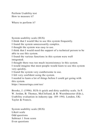 Perform Usability test
How to measure it?
Where to perform it?
System usability scale (SUS)
I think that I would like to use this system frequently.
I found the system unnecessarily complex.
I thought the system was easy to use.
I think that I would need the support of a technical person to be
able to use this system.
I found the various functions in this system were well
integrated.
I thought there was too much inconsistency in this system.
I would imagine that most people would learn to use this system
very quickly.
I found the system very cumbersome to use.
I felt very confident using the system.
I needed to learn a lot of things before I could get going with
this system.
https://measuringu.com/sus/
Brooke, J. (1996). SUS-A quick and dirty usability scale. In P.
W. Jordan, B. Thomas, McClelland, & B. Weerdmeester (Eds.),
Usability evaluation in industry (pp. 189–194). London, UK:
Taylor & Francis.
System usability scale (SUS)
Likert scale
Odd questions
Subtract 1 from score
Even questions
 