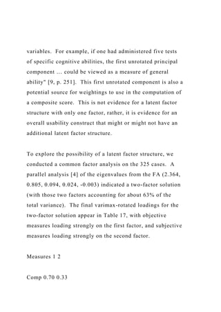 variables. For example, if one had administered five tests
of specific cognitive abilities, the first unrotated principal
component … could be viewed as a measure of general
ability" [9, p. 251]. This first unrotated component is also a
potential source for weightings to use in the computation of
a composite score. This is not evidence for a latent factor
structure with only one factor, rather, it is evidence for an
overall usability construct that might or might not have an
additional latent factor structure.
To explore the possibility of a latent factor structure, we
conducted a common factor analysis on the 325 cases. A
parallel analysis [4] of the eigenvalues from the FA (2.364,
0.805, 0.094, 0.024, -0.003) indicated a two-factor solution
(with those two factors accounting for about 63% of the
total variance). The final varimax-rotated loadings for the
two-factor solution appear in Table 17, with objective
measures loading strongly on the first factor, and subjective
measures loading strongly on the second factor.
Measures 1 2
Comp 0.70 0.33
 