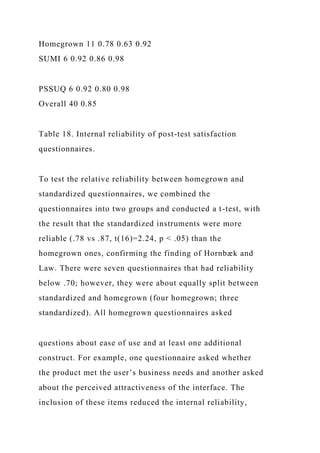 Homegrown 11 0.78 0.63 0.92
SUMI 6 0.92 0.86 0.98
PSSUQ 6 0.92 0.80 0.98
Overall 40 0.85
Table 18. Internal reliability of post-test satisfaction
questionnaires.
To test the relative reliability between homegrown and
standardized questionnaires, we combined the
questionnaires into two groups and conducted a t-test, with
the result that the standardized instruments were more
reliable (.78 vs .87, t(16)=2.24, p < .05) than the
homegrown ones, confirming the finding of Hornbæk and
Law. There were seven questionnaires that had reliability
below .70; however, they were about equally split between
standardized and homegrown (four homegrown; three
standardized). All homegrown questionnaires asked
questions about ease of use and at least one additional
construct. For example, one questionnaire asked whether
the product met the user’s business needs and another asked
about the perceived attractiveness of the interface. The
inclusion of these items reduced the internal reliability,
 