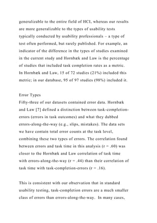 generalizable to the entire field of HCI, whereas our results
are more generalizable to the types of usability tests
typically conducted by usability professionals – a type of
test often performed, but rarely published. For example, an
indicator of the difference in the types of studies examined
in the current study and Hornbæk and Law is the percentage
of studies that included task completion rates as a metric.
In Hornbæk and Law, 15 of 72 studies (21%) included this
metric; in our database, 95 of 97 studies (98%) included it.
Error Types
Fifty-three of our datasets contained error data. Hornbæk
and Law [7] defined a distinction between task-completion-
errors (errors in task outcomes) and what they dubbed
errors-along-the-way (e.g., slips, mistakes). The data sets
we have contain total error counts at the task level,
combining these two types of errors. The correlation found
between errors and task time in this analysis (r = .60) was
closer to the Hornbæk and Law correlation of task time
with errors-along-the-way (r = .44) than their correlation of
task time with task-completion-errors (r = .16).
This is consistent with our observation that in standard
usability testing, task-completion errors are a much smaller
class of errors than errors-along-the-way. In many cases,
 