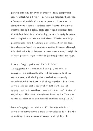 participants may not even be aware of task-completion-
errors, which would restrict correlation between those types
of errors and satisfaction measurements. Also, errors-
along-the-way necessarily have an effect on task time (all
other things being equal, more errors lead to longer task
times), but there is no similar logical relationship between
task-completion-errors and task time. Whether usability
practitioners should routinely discriminate between these
two classes of errors is an open question because, although
this distinction is of interest to some researchers, it might be
of little practical significance in guiding product redesign.
Levels of Aggregation and Variable Pairs
As suggested by Hornbæk and Law [7], the level of
aggregation significantly affected the magnitude of the
correlations, with the highest correlations generally
associated with the TAO level of aggregation. The lowest
correlations generally occurred with the OO level of
aggregation, but even those correlations were of substantial
magnitude. The lowest correlation from the ANOVA was
for the association of completions and time using the OO
level of aggregation, with r = .30. Because this is a
correlation between two different variables collected at the
same time, it is a measure of concurrent validity. In
 