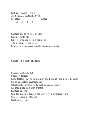 Subtract score from 5
Add scores, multiply by 2.5
disagree agree
1 2 3 4 5
System usability scale (SUS)
Sauro points out
SUS Scores are not percentages
The average score is 68
http://www.measuringusability.com/sus.php
Conducting usability tests
Formal usability lab
Facility design
Low-traffic low-noise area or good sound insulation in walls
Good acoustics and lighting
Electrical, ventilation & ceiling requirements
Double-pane two-way mirror
System design
Digital audio/video/screen-activity monitor/capture
Event-logging software
Editing system
 