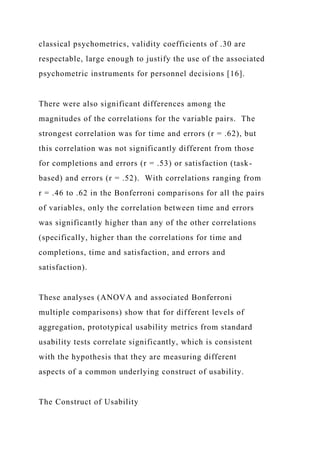 classical psychometrics, validity coefficients of .30 are
respectable, large enough to justify the use of the associated
psychometric instruments for personnel decisions [16].
There were also significant differences among the
magnitudes of the correlations for the variable pairs. The
strongest correlation was for time and errors (r = .62), but
this correlation was not significantly different from those
for completions and errors (r = .53) or satisfaction (task-
based) and errors (r = .52). With correlations ranging from
r = .46 to .62 in the Bonferroni comparisons for all the pairs
of variables, only the correlation between time and errors
was significantly higher than any of the other correlations
(specifically, higher than the correlations for time and
completions, time and satisfaction, and errors and
satisfaction).
These analyses (ANOVA and associated Bonferroni
multiple comparisons) show that for different levels of
aggregation, prototypical usability metrics from standard
usability tests correlate significantly, which is consistent
with the hypothesis that they are measuring different
aspects of a common underlying construct of usability.
The Construct of Usability
 